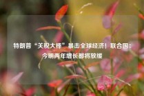 特朗普“关税大棒”暴击全球经济！联合国：今明两年增长都将放缓