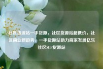 社区货源站一手货源，社区货源站超低价，社区商业新趋势，一手货源站助力商家发展亿乐社区SUP货源站