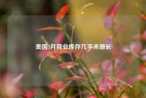 美国3月商业库存几乎未增长