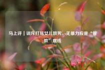 马上评｜训斥打骂女儿致死，无暴力应是“管教”底线