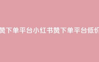小红书低价赞下单平台 - 小红书赞下单平台低价好评!