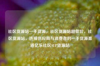 社区货源站一手货源，社区货源站超低价，社区货源站，连接供应商与消费者的一手货源渠道亿乐社区SUP货源站