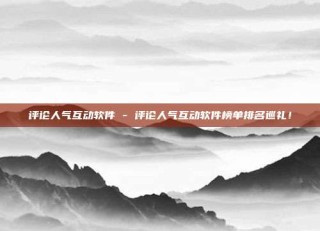 评论人气互动软件 - 评论人气互动软件榜单排名巡礼！