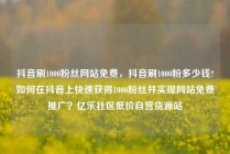 抖音刷1000粉丝网站免费，抖音刷1000粉多少钱?如何在抖音上快速获得1000粉丝并实现网站免费推广？亿乐社区低价自营货源站