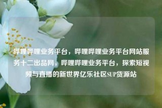 哔哩哔哩业务平台，哔哩哔哩业务平台网站服务十二出品网，哔哩哔哩业务平台，探索短视频与直播的新世界亿乐社区SUP货源站