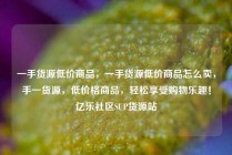 一手货源低价商品，一手货源低价商品怎么卖，手一货源，低价格商品，轻松享受购物乐趣！亿乐社区SUP货源站