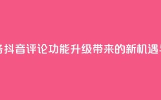 抖音评论业务 - 抖音评论功能升级带来的新机遇与挑战!