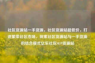 社区货源站一手货源，社区货源站超低价，打造繁荣社区市场，探索社区货源站与一手货源的结合模式亿乐社区SUP货源站