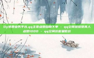 Dy免费业务平台,qq主页点赞自助下单 - qq空间说说赞真人点赞1000 - qq空间访客量低价