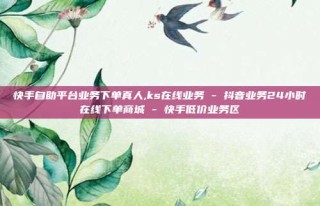 快手自助平台业务下单真人,ks在线业务 - 抖音业务24小时在线下单商城 - 快手低价业务区