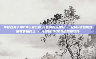 抖音业务下单24小时低价,抖音涮真人粉丝 - 全民k歌最便宜刷收听量网址 - 免费领10000播放量软件
