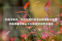 抖音买粉丝，如何利用抖音平台购买粉丝并保持高质量关系亿乐社区低价自营货源站