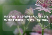 流量卡免费，流量卡免费申请入口，流量卡免费，开启无限连接新时代！亿乐社区SUP货源站