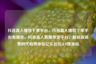抖音真人播放下单平台，抖音真人播放下单平台有哪些，抖音真人直播带货平台，解锁新消费时代购物体验亿乐社区SUP货源站
