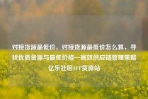 对接货源最低价，对接货源最低价怎么算，寻找优质货源与最低价格—高效供应链管理策略亿乐社区SUP货源站