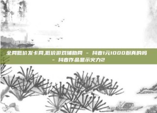 全网低价发卡网,低价游戏辅助网 - 抖音1元1000粉真的吗 - 抖音作品显示火力2