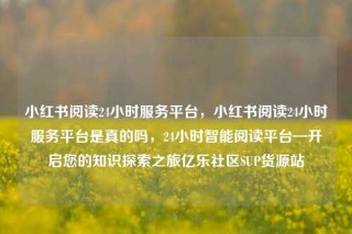 小红书阅读24小时服务平台，小红书阅读24小时服务平台是真的吗，24小时智能阅读平台—开启您的知识探索之旅亿乐社区SUP货源站