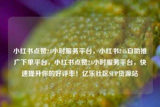 小红书点赞24小时服务平台，小红书24h自助推广下单平台，小红书点赞24小时服务平台，快速提升你的好评率！亿乐社区SUP货源站