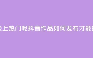 抖音怎么发作品才能上热门呢 - 抖音作品如何发布才能提高热门概率！