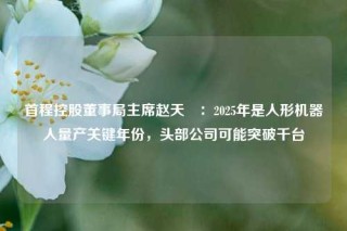 首程控股董事局主席赵天旸：2025年是人形机器人量产关键年份，头部公司可能突破千台