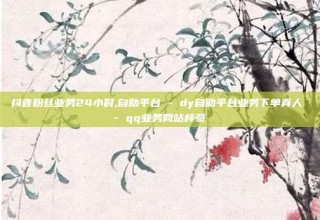 抖音粉丝业务24小时,自助平台 - dy自助平台业务下单真人 - qq业务网站梓豪