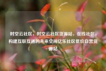 时空云社区，时空云社区货源站，在线社区，构建互联互通的未来空间亿乐社区低价自营货源站