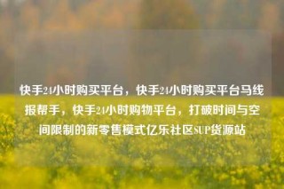 快手24小时购买平台，快手24小时购买平台马线报帮手，快手24小时购物平台，打破时间与空间限制的新零售模式亿乐社区SUP货源站