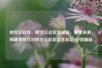 时空云社区，时空云社区货源站，探索未来，构建全球化的时空云社区亿乐社区SUP货源站
