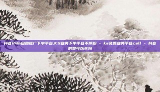 抖音24h自助推广下单平台,KS业务下单平台不掉粉 - ks免费业务平台call - 抖音的赞可以买吗