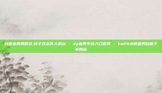 抖音业务网低价,快手双击真人粉丝 - dy业务平台入口官网 - ks24小时业务自助下单网站