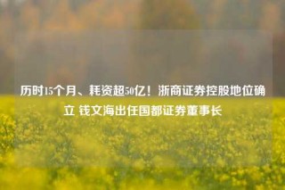 历时15个月、耗资超50亿！浙商证券控股地位确立 钱文海出任国都证券董事长