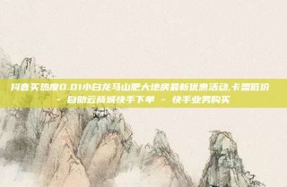 抖音买热度0.01小白龙马山肥大地房最新优惠活动,卡盟低价 - 自助云商城快手下单 - 快手业务购买