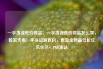 一手货源低价商品，一手货源低价商品怎么卖，独家优惠！手头货源直供，低至全网最低价亿乐社区SUP货源站