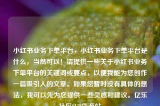 小红书业务下单平台，小红书业务下单平台是什么，当然可以！请提供一些关于小红书业务下单平台的关键词或要点，以便我能为您创作一篇吸引人的文章。如果您暂时没有具体的想法，我可以先为您提供一些灵感和建议。亿乐社区SUP货源站
