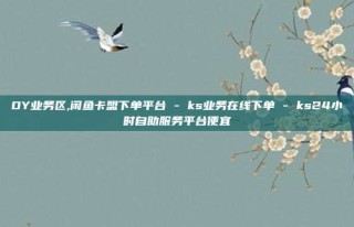 DY业务区,闲鱼卡盟下单平台 - ks业务在线下单 - ks24小时自助服务平台便宜