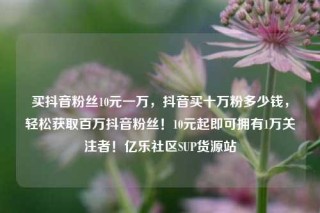 买抖音粉丝10元一万，抖音买十万粉多少钱，轻松获取百万抖音粉丝！10元起即可拥有1万关注者！亿乐社区SUP货源站
