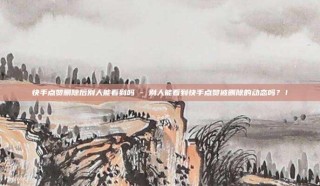 快手点赞删除后别人能看到吗 - 别人能看到快手点赞被删除的动态吗？！