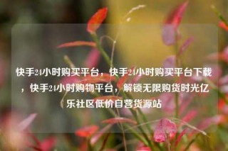 快手24小时购买平台，快手24小时购买平台下载，快手24小时购物平台，解锁无限购货时光亿乐社区低价自营货源站