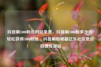 抖音刷1000粉丝网站免费，抖音刷1000粉多少钱?轻松获得1000粉丝，抖音刷粉秘籍亿乐社区低价自营货源站