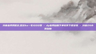 抖音业务网低价,低价ks一毛1000赞 - dy业务自助下单软件下载安装 - 抖音24小时自助