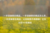 一手货源低价商品，一手货源低价商品怎么卖，一手货源低价商品，让你购物不再困难！亿乐社区SUP货源站