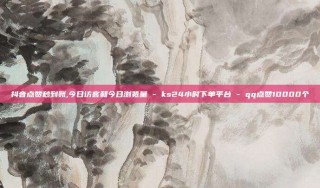 抖音点赞秒到账,今日访客和今日浏览量 - ks24小时下单平台 - qq点赞10000个