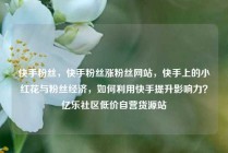 快手粉丝，快手粉丝涨粉丝网站，快手上的小红花与粉丝经济，如何利用快手提升影响力？亿乐社区低价自营货源站