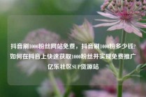 抖音刷1000粉丝网站免费，抖音刷1000粉多少钱?如何在抖音上快速获取1000粉丝并实现免费推广亿乐社区SUP货源站