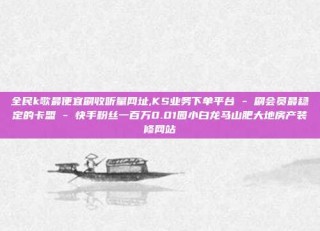 全民k歌最便宜刷收听量网址,KS业务下单平台 - 刷会员最稳定的卡盟 - 快手粉丝一百万0.01园小白龙马山肥大地房产装修网站