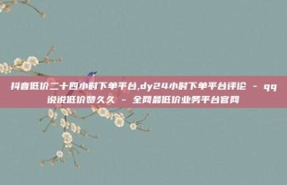 抖音低价二十四小时下单平台,dy24小时下单平台评论 - qq说说低价赞久久 - 全网最低价业务平台官网