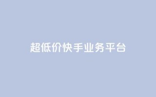 超低价快手业务平台 - 抖音业务低价平台超低价