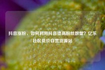 抖音涨粉，如何利用抖音提高粉丝数量？亿乐社区低价自营货源站
