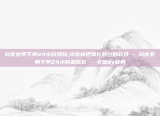 抖音业务下单24小时涨粉,抖音快速增长粉丝的软件 - 抖音业务下单24小时最低价 - 卡盟dy业务