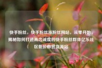 快手粉丝，快手粉丝涨粉丝网站，从零开始，揭秘如何打造高忠诚度的快手粉丝群体亿乐社区低价自营货源站